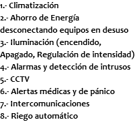 1.- Climatización 2.- Ahorro de Energía desconectando equipos en desuso 3.- Iluminación (encendido, Apagado, Regulación de intensidad) 4.- Alarmas y detección de intrusos 5.- CCTV 6.- Alertas médicas y de pánico 7.- Intercomunicaciones 8.- Riego automático