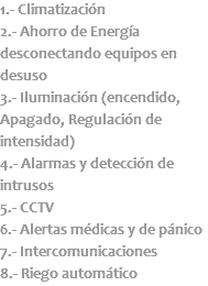 1.- Climatización 2.- Ahorro de Energía desconectando equipos en desuso 3.- Iluminación (encendido, Apagado, Regulación de intensidad) 4.- Alarmas y detección de intrusos 5.- CCTV 6.- Alertas médicas y de pánico 7.- Intercomunicaciones 8.- Riego automático