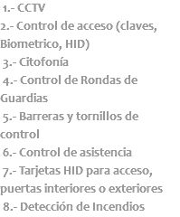  1.- CCTV 2.- Control de acceso (claves, Biometrico, HID) 3.- Citofonía 4.- Control de Rondas de Guardias 5.- Barreras y tornillos de control 6.- Control de asistencia 7.- Tarjetas HID para acceso, puertas interiores o exteriores 8.- Detección de Incendios