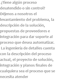  ¿Tiene algún proceso desatendido o sin control? Déjenos a nosotros el levantamiento del problema, la descripción de la solución, propuestas de proveedores e integración para dar soporte al proceso que desea automatizar. La ingeniería de detalles cuenta con la descripción del proceso actual, el proyecto de solución, integración y planos finales de cualquiera sea el proceso que se necesita atender