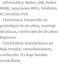  - Informática: Redes LAN, Redes WAN, Soluciones WIFI, Telefonía IP, Servicios POE - Electrónica: Desarrollo de prototipos de circuitos, montaje de placas, confección de circuitos impresos - Electricidad: Instalaciones en Baja tensión, remodelaciones, confección TE1 Baja Tensión domiciliaria.